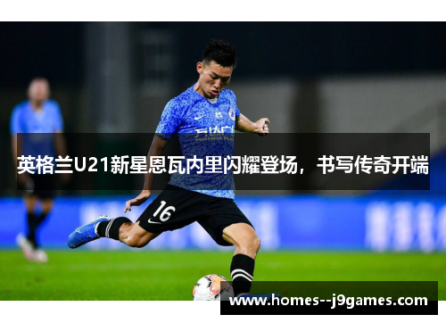 英格兰U21新星恩瓦内里闪耀登场,书写传奇开端 英格兰U21新星恩瓦内里闪耀登场,书写传奇开端