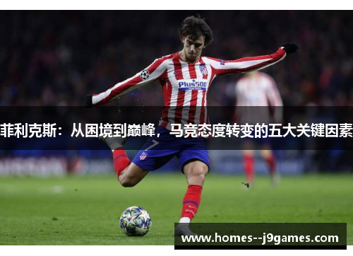 菲利克斯:从困境到巅峰,马竞态度转变的五大关键因素 菲利克斯:从困境到巅峰,马竞态度转变的五大关键因素