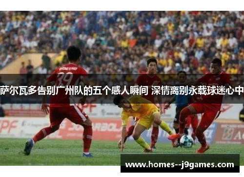 萨尔瓦多告别广州队的五个感人瞬间 深情离别永载球迷心中 萨尔瓦多告别广州队的五个感人瞬间 深情离别永载球迷心中