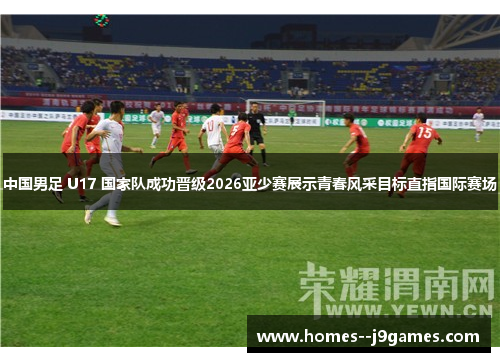 中国男足 U17 国家队成功晋级2026亚少赛展示青春风采目标直指国际赛场