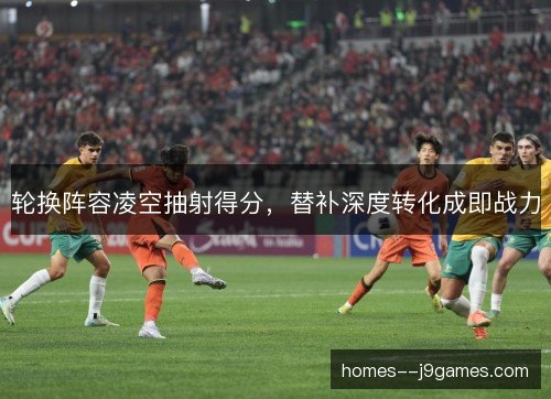 轮换阵容凌空抽射得分,替补深度转化成即战力 轮换阵容凌空抽射得分,替补深度转化成即战力